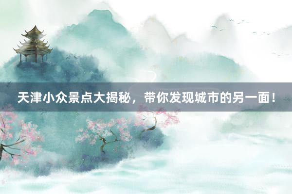 天津小众景点大揭秘，带你发现城市的另一面！